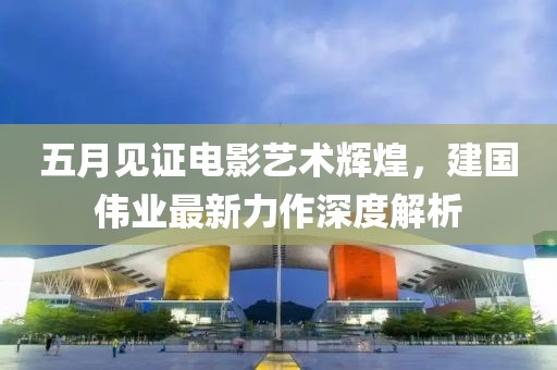 五月見證電影藝術(shù)輝煌，建國偉業(yè)最新力作深度解析
