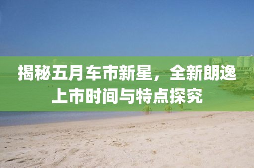 揭秘五月車市新星，全新朗逸上市時(shí)間與特點(diǎn)探究