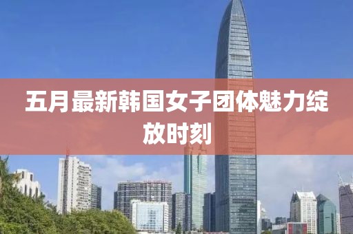 五月最新韓國女子團(tuán)體魅力綻放時(shí)刻