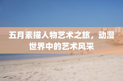 五月素描人物藝術(shù)之旅，動漫世界中的藝術(shù)風采
