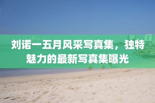 劉諾一五月風(fēng)采寫真集，獨(dú)特魅力的最新寫真集曝光