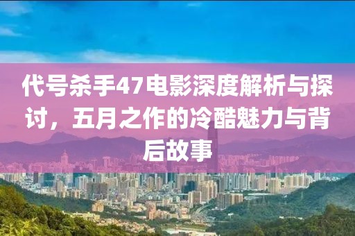 代號殺手47電影深度解析與探討，五月之作的冷酷魅力與背后故事