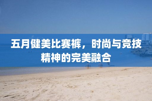 五月健美比賽褲，時(shí)尚與競(jìng)技精神的完美融合