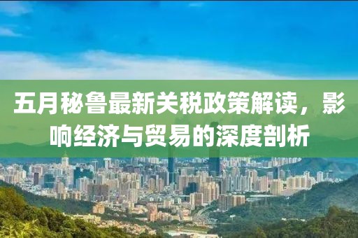 五月秘魯最新關(guān)稅政策解讀，影響經(jīng)濟與貿(mào)易的深度剖析