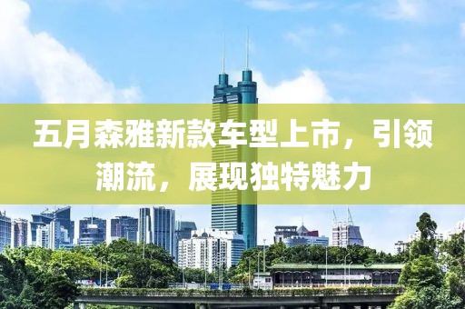 五月森雅新款車型上市，引領(lǐng)潮流，展現(xiàn)獨特魅力