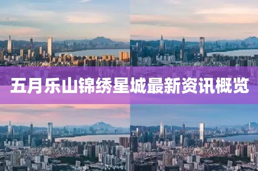 五月樂山錦繡星城最新資訊概覽