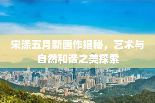 宋滌五月新畫作揭秘，藝術(shù)與自然和諧之美探索