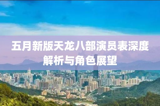 五月新版天龍八部演員表深度解析與角色展望