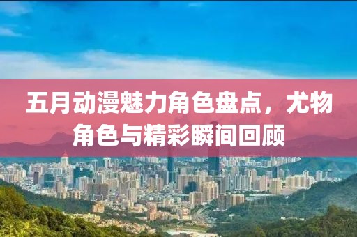五月動漫魅力角色盤點，尤物角色與精彩瞬間回顧