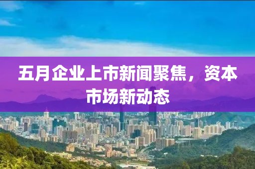 五月企業(yè)上市新聞聚焦，資本市場(chǎng)新動(dòng)態(tài)