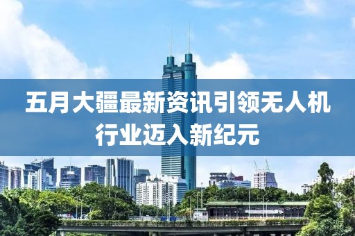 五月大疆最新資訊引領(lǐng)無人機(jī)行業(yè)邁入新紀(jì)元
