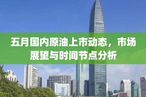 五月國內(nèi)原油上市動態(tài)，市場展望與時間節(jié)點分析