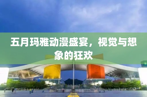 五月瑪雅動(dòng)漫盛宴，視覺與想象的狂歡