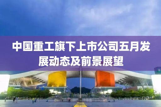 中國重工旗下上市公司五月發(fā)展動態(tài)及前景展望