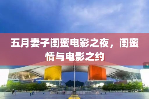 五月妻子閨蜜電影之夜，閨蜜情與電影之約