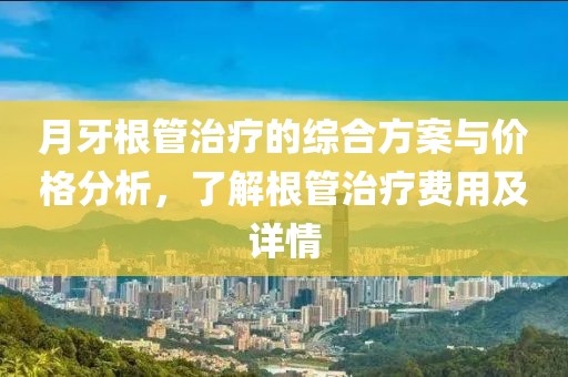 月牙根管治療的綜合方案與價(jià)格分析，了解根管治療費(fèi)用及詳情