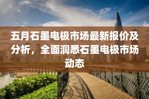 五月石墨電極市場(chǎng)最新報(bào)價(jià)及分析，全面洞悉石墨電極市場(chǎng)動(dòng)態(tài)