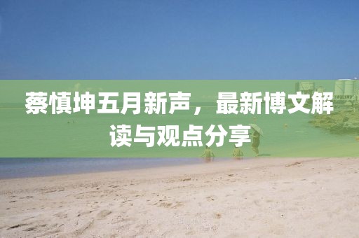 蔡慎坤五月新聲，最新博文解讀與觀點(diǎn)分享