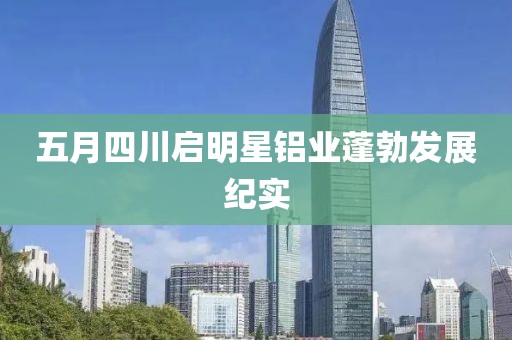 五月四川啟明星鋁業(yè)蓬勃發(fā)展紀(jì)實(shí)