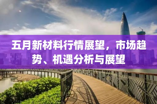 五月新材料行情展望，市場趨勢、機(jī)遇分析與展望