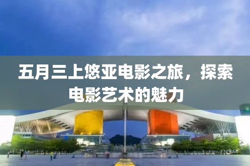 五月三上悠亞電影之旅，探索電影藝術(shù)的魅力