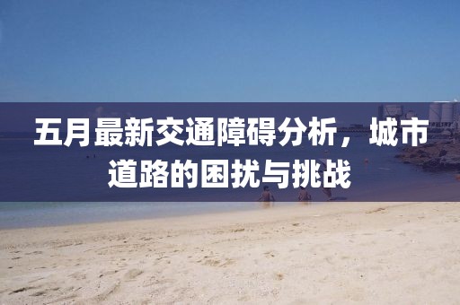 五月最新交通障礙分析，城市道路的困擾與挑戰(zhàn)