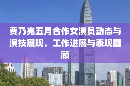 賈乃亮五月合作女演員動態(tài)與演技展現(xiàn)，工作進展與表現(xiàn)回顧