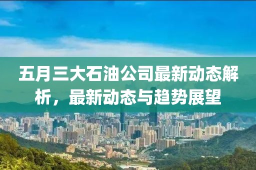 五月三大石油公司最新動(dòng)態(tài)解析，最新動(dòng)態(tài)與趨勢(shì)展望