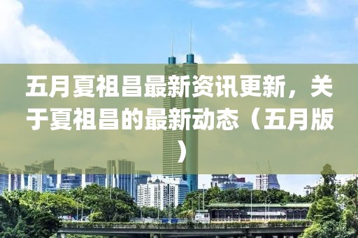 五月夏祖昌最新資訊更新，關于夏祖昌的最新動態(tài)（五月版）