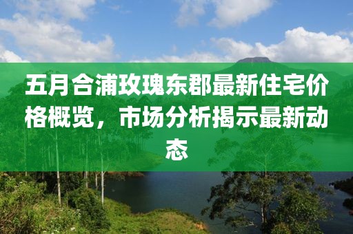 五月合浦玫瑰東郡最新住宅價(jià)格概覽，市場(chǎng)分析揭示最新動(dòng)態(tài)