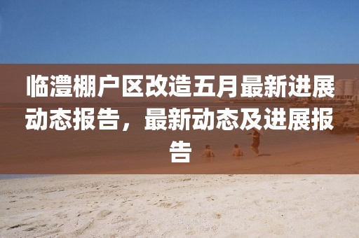 臨澧棚戶區(qū)改造五月最新進(jìn)展動(dòng)態(tài)報(bào)告，最新動(dòng)態(tài)及進(jìn)展報(bào)告