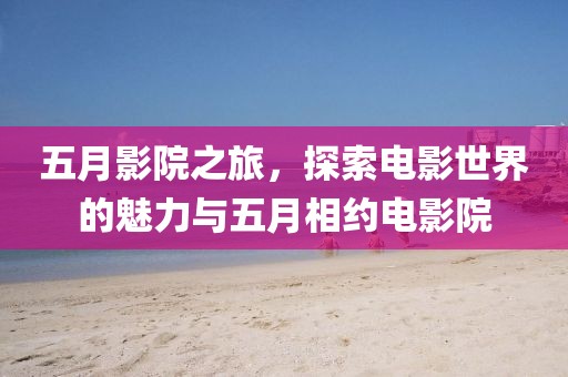 五月影院之旅，探索電影世界的魅力與五月相約電影院