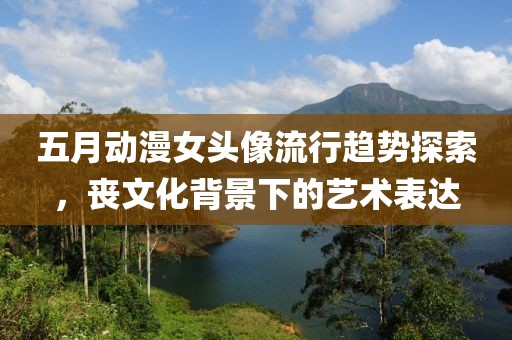 五月動漫女頭像流行趨勢探索，喪文化背景下的藝術表達