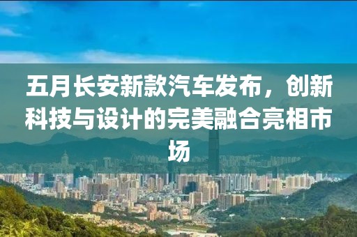 五月長安新款汽車發(fā)布，創(chuàng)新科技與設(shè)計的完美融合亮相市場