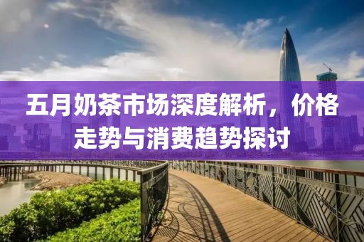 五月奶茶市場深度解析，價(jià)格走勢與消費(fèi)趨勢探討