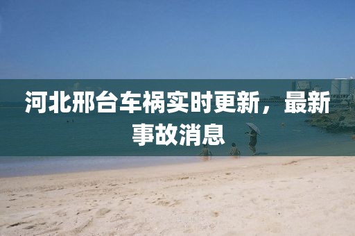 河北邢臺車禍實時更新，最新事故消息