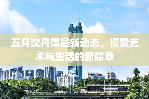 五月沈丹萍最新動態(tài)，探索藝術(shù)與生活的新篇章