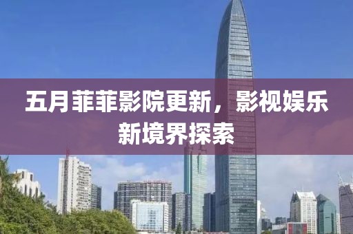 五月菲菲影院更新，影視娛樂新境界探索