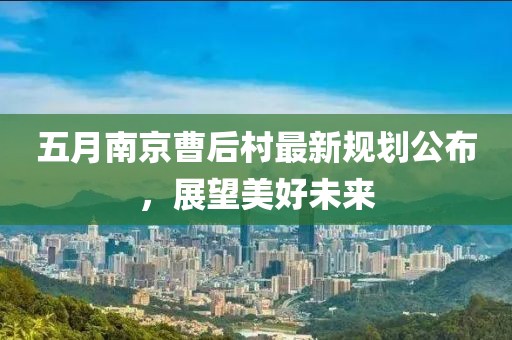 五月南京曹后村最新規(guī)劃公布，展望美好未來