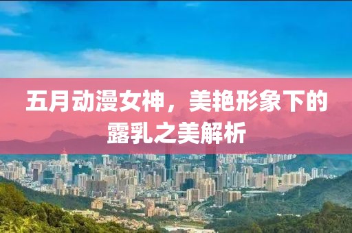 五月動(dòng)漫女神，美艷形象下的露乳之美解析
