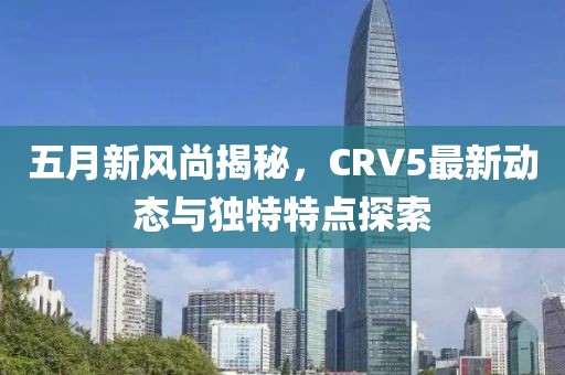 五月新風(fēng)尚揭秘，CRV5最新動(dòng)態(tài)與獨(dú)特特點(diǎn)探索