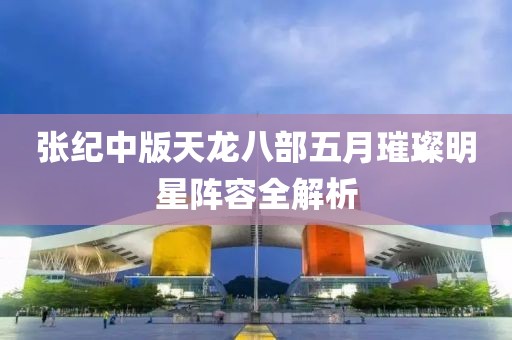 張紀(jì)中版天龍八部五月璀璨明星陣容全解析