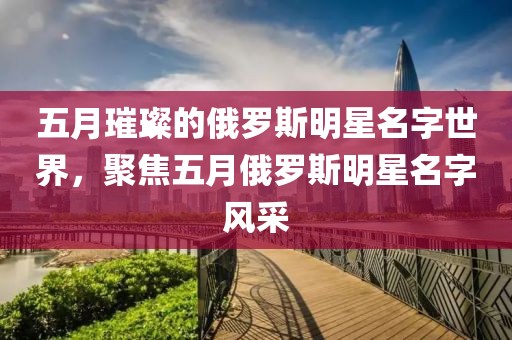 五月璀璨的俄羅斯明星名字世界，聚焦五月俄羅斯明星名字風采
