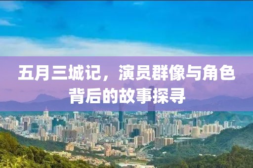 五月三城記，演員群像與角色背后的故事探尋