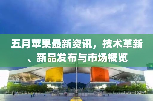 五月蘋果最新資訊，技術(shù)革新、新品發(fā)布與市場概覽
