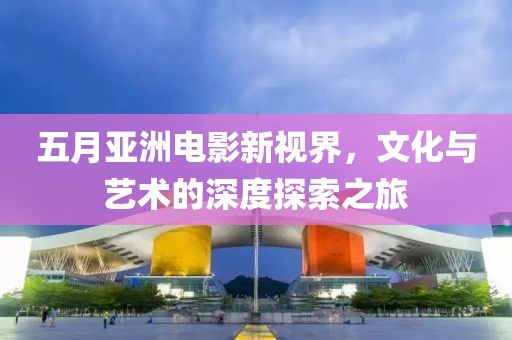 五月亞洲電影新視界，文化與藝術(shù)的深度探索之旅