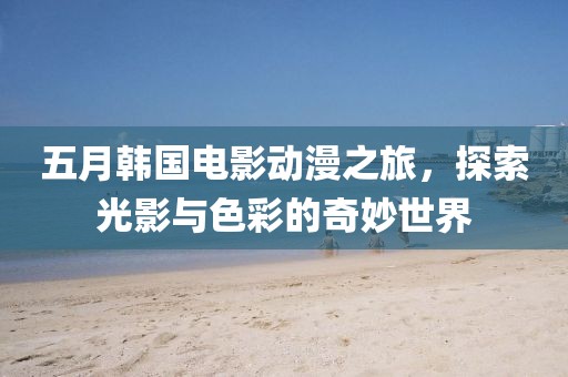 五月韓國(guó)電影動(dòng)漫之旅，探索光影與色彩的奇妙世界