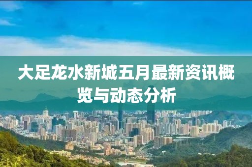 大足龍水新城五月最新資訊概覽與動(dòng)態(tài)分析