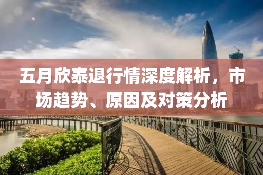 五月欣泰退行情深度解析，市場趨勢、原因及對策分析