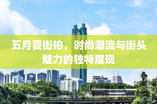 五月夏街拍，時(shí)尚潮流與街頭魅力的獨(dú)特展現(xiàn)